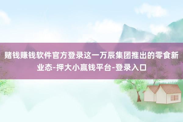赌钱赚钱软件官方登录这一万辰集团推出的零食新业态-押大小赢钱平台-登录入口