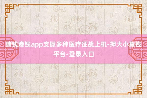 赌钱赚钱app支握多种医疗征战上机-押大小赢钱平台-登录入口