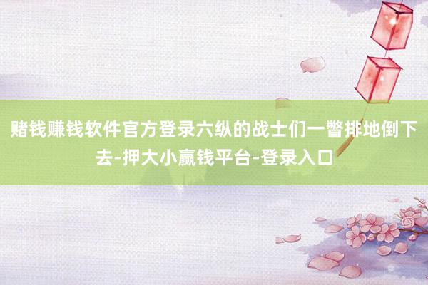 赌钱赚钱软件官方登录六纵的战士们一瞥排地倒下去-押大小赢钱平台-登录入口