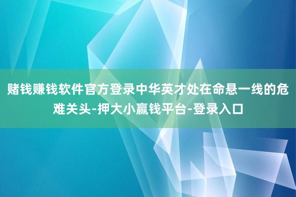 赌钱赚钱软件官方登录中华英才处在命悬一线的危难关头-押大小赢钱平台-登录入口