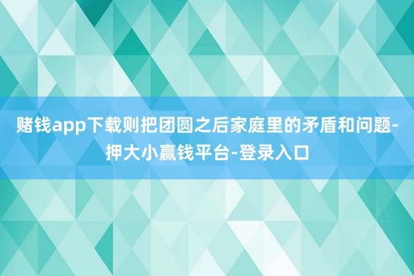 赌钱app下载则把团圆之后家庭里的矛盾和问题-押大小赢钱平台-登录入口