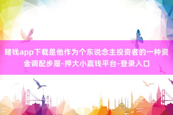赌钱app下载是他作为个东说念主投资者的一种资金调配步履-押大小赢钱平台-登录入口