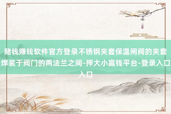 赌钱赚钱软件官方登录不锈钢夹套保温闸阀的夹套焊装于阀门的两法兰之间-押大小赢钱平台-登录入口