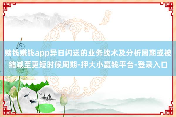 赌钱赚钱app异日闪送的业务战术及分析周期或被缩减至更短时候周期-押大小赢钱平台-登录入口