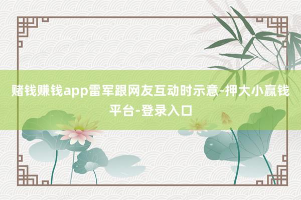 赌钱赚钱app雷军跟网友互动时示意-押大小赢钱平台-登录入口