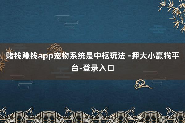 赌钱赚钱app宠物系统是中枢玩法 -押大小赢钱平台-登录入口