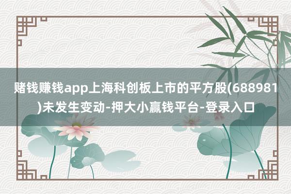 赌钱赚钱app上海科创板上市的平方股(688981)未发生变动-押大小赢钱平台-登录入口