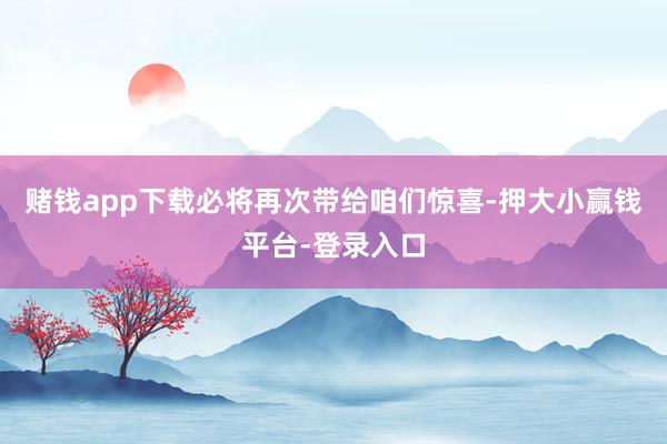 赌钱app下载必将再次带给咱们惊喜-押大小赢钱平台-登录入口