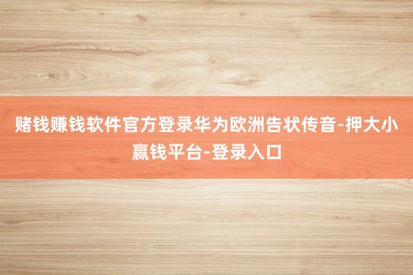 赌钱赚钱软件官方登录　　华为欧洲告状传音-押大小赢钱平台-登录入口