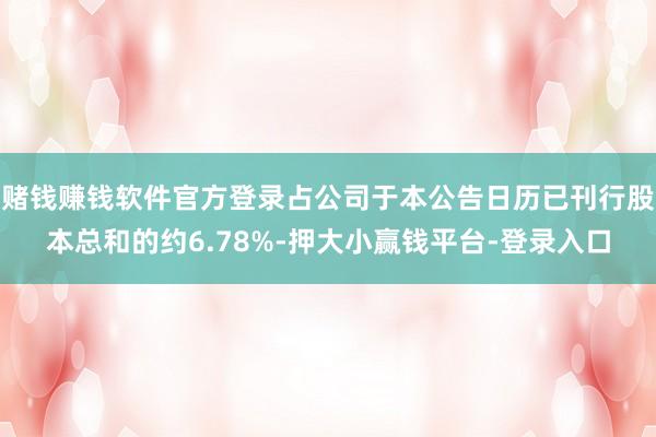 赌钱赚钱软件官方登录占公司于本公告日历已刊行股本总和的约6.78%-押大小赢钱平台-登录入口