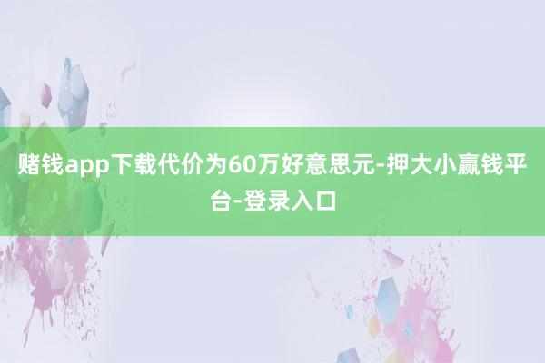 赌钱app下载代价为60万好意思元-押大小赢钱平台-登录入口