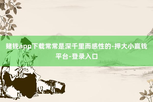 赌钱app下载常常是深千里而感性的-押大小赢钱平台-登录入口