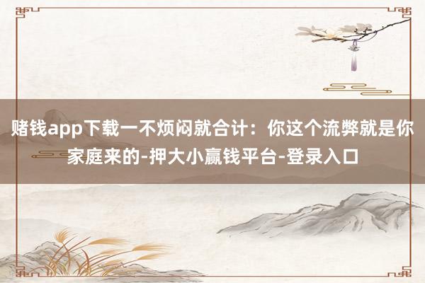 赌钱app下载一不烦闷就合计：你这个流弊就是你家庭来的-押大小赢钱平台-登录入口
