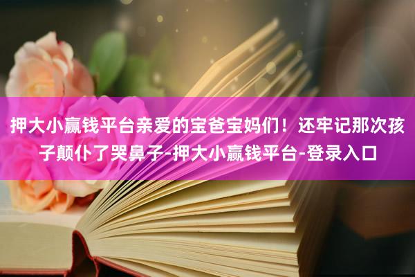 押大小赢钱平台亲爱的宝爸宝妈们！还牢记那次孩子颠仆了哭鼻子-押大小赢钱平台-登录入口
