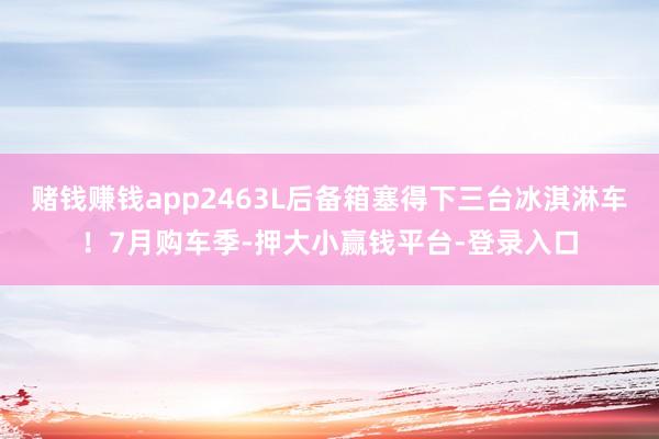 赌钱赚钱app2463L后备箱塞得下三台冰淇淋车！7月购车季-押大小赢钱平台-登录入口