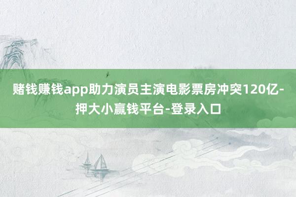赌钱赚钱app助力演员主演电影票房冲突120亿-押大小赢钱平台-登录入口