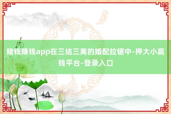 赌钱赚钱app在三结三离的婚配拉锯中-押大小赢钱平台-登录入口