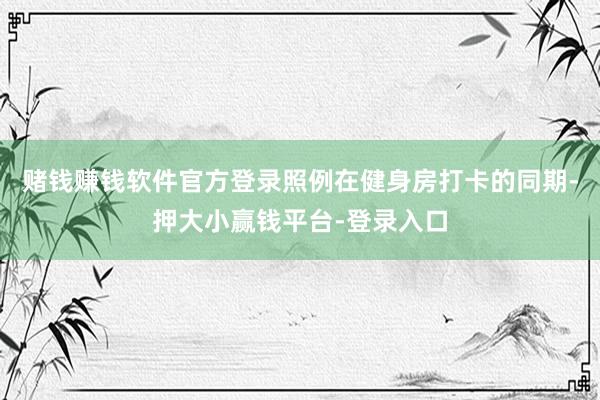 赌钱赚钱软件官方登录照例在健身房打卡的同期-押大小赢钱平台-登录入口