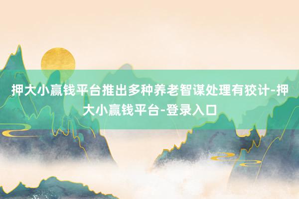 押大小赢钱平台推出多种养老智谋处理有狡计-押大小赢钱平台-登录入口