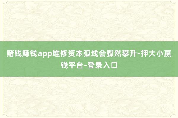 赌钱赚钱app维修资本弧线会骤然攀升-押大小赢钱平台-登录入口
