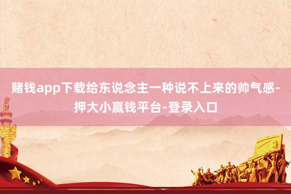 赌钱app下载给东说念主一种说不上来的帅气感-押大小赢钱平台-登录入口