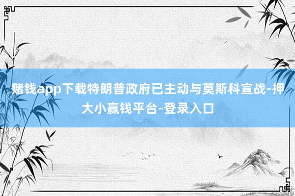赌钱app下载特朗普政府已主动与莫斯科宣战-押大小赢钱平台-登录入口