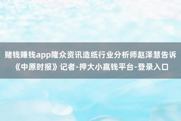 赌钱赚钱app隆众资讯造纸行业分析师赵泽慧告诉《中原时报》记者-押大小赢钱平台-登录入口