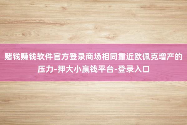 赌钱赚钱软件官方登录商场相同靠近欧佩克增产的压力-押大小赢钱平台-登录入口