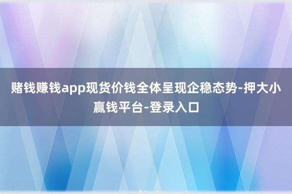 赌钱赚钱app现货价钱全体呈现企稳态势-押大小赢钱平台-登录入口