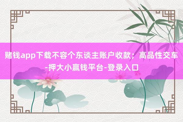 赌钱app下载不容个东谈主账户收款；高品性交车-押大小赢钱平台-登录入口