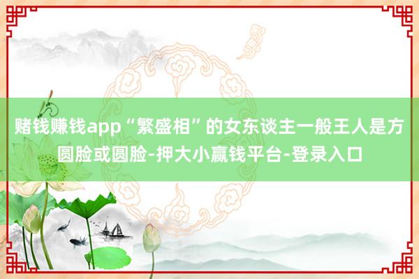 赌钱赚钱app“繁盛相”的女东谈主一般王人是方圆脸或圆脸-押大小赢钱平台-登录入口