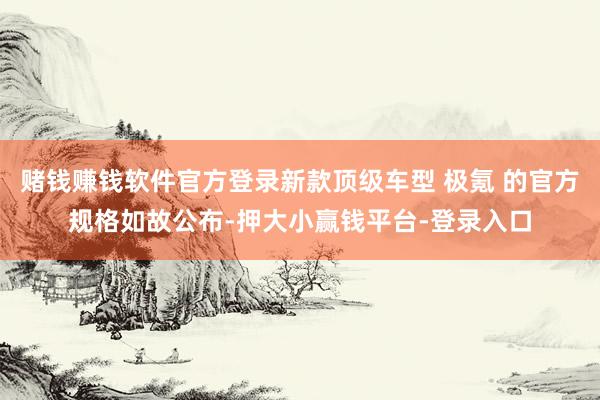 赌钱赚钱软件官方登录新款顶级车型 极氪 的官方规格如故公布-押大小赢钱平台-登录入口