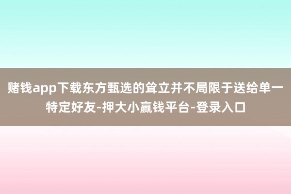 赌钱app下载东方甄选的耸立并不局限于送给单一特定好友-押大小赢钱平台-登录入口