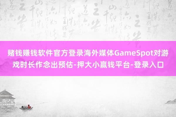 赌钱赚钱软件官方登录海外媒体GameSpot对游戏时长作念出预估-押大小赢钱平台-登录入口