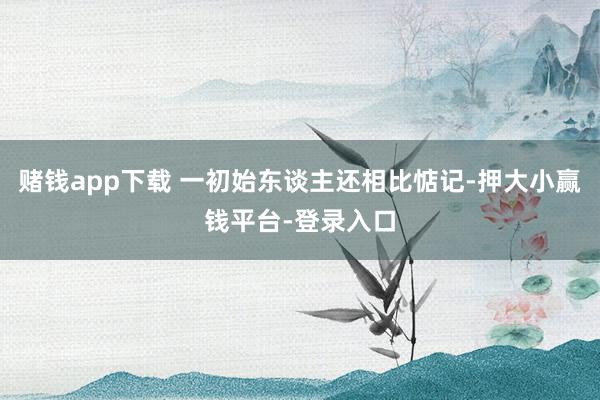 赌钱app下载 一初始东谈主还相比惦记-押大小赢钱平台-登录入口