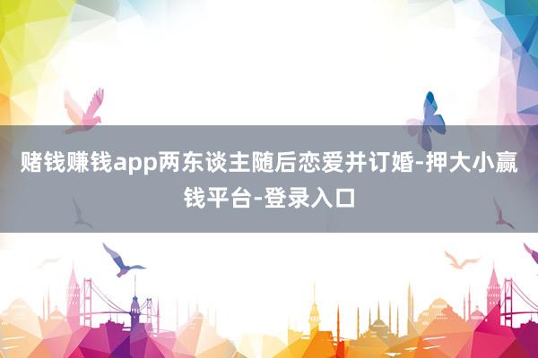 赌钱赚钱app两东谈主随后恋爱并订婚-押大小赢钱平台-登录入口