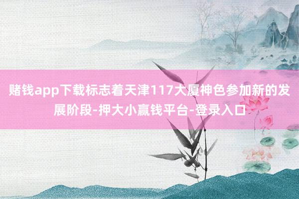 赌钱app下载标志着天津117大厦神色参加新的发展阶段-押大小赢钱平台-登录入口