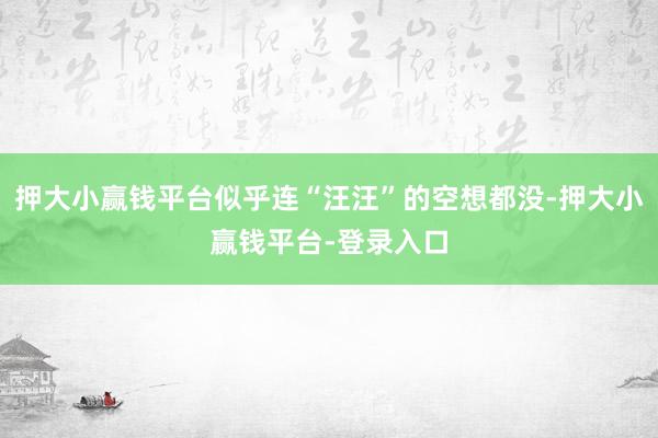 押大小赢钱平台似乎连“汪汪”的空想都没-押大小赢钱平台-登录入口