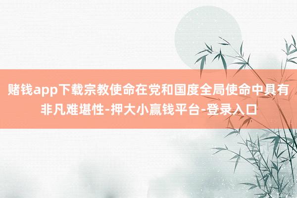 赌钱app下载宗教使命在党和国度全局使命中具有非凡难堪性-押大小赢钱平台-登录入口
