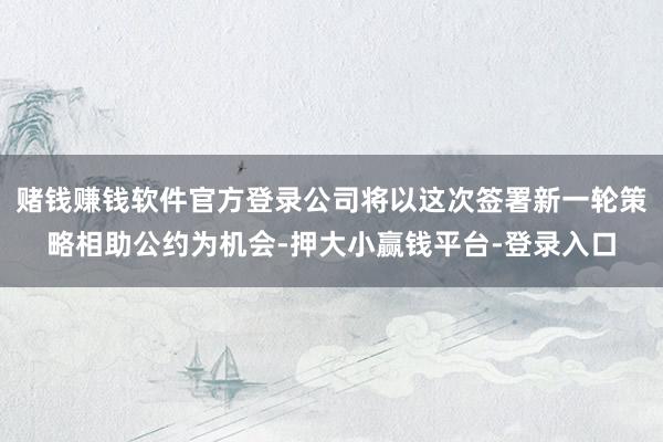 赌钱赚钱软件官方登录公司将以这次签署新一轮策略相助公约为机会-押大小赢钱平台-登录入口