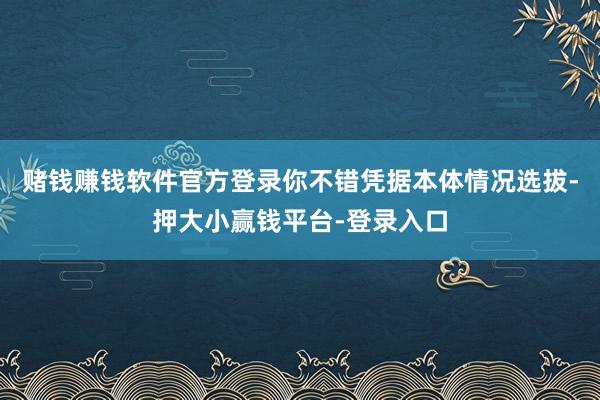 赌钱赚钱软件官方登录你不错凭据本体情况选拔-押大小赢钱平台-登录入口