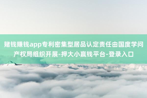 赌钱赚钱app专利密集型居品认定责任由国度学问产权局组织开展-押大小赢钱平台-登录入口