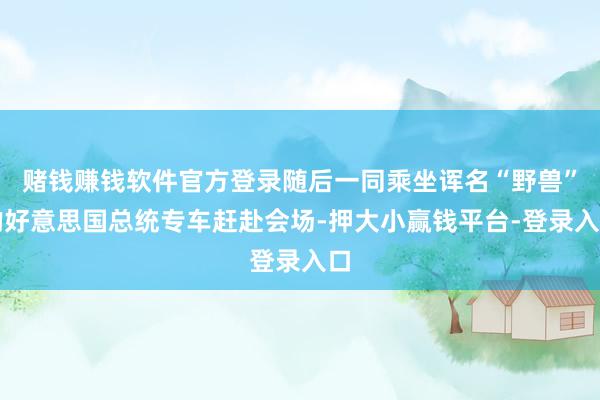 赌钱赚钱软件官方登录随后一同乘坐诨名“野兽”的好意思国总统专车赶赴会场-押大小赢钱平台-登录入口