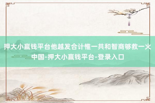 押大小赢钱平台他越发合计惟一共和智商够救一火中国-押大小赢钱平台-登录入口