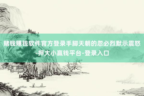 赌钱赚钱软件官方登录手脚天朝的忽必烈默示震怒-押大小赢钱平台-登录入口