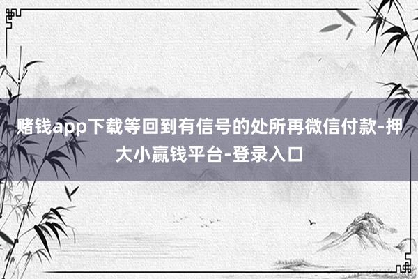 赌钱app下载等回到有信号的处所再微信付款-押大小赢钱平台-登录入口