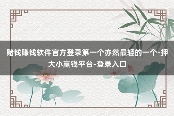 赌钱赚钱软件官方登录第一个亦然最轻的一个-押大小赢钱平台-登录入口