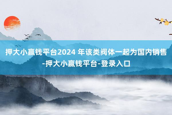 押大小赢钱平台2024 年该类阀体一起为国内销售-押大小赢钱平台-登录入口