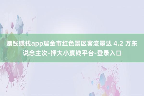 赌钱赚钱app瑞金市红色景区客流量达 4.2 万东说念主次-押大小赢钱平台-登录入口