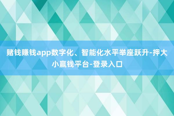赌钱赚钱app数字化、智能化水平举座跃升-押大小赢钱平台-登录入口